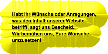 Habt Ihr Wünsche oder Anregungen, was den Inhalt unserer Website betrifft, sagt uns Bescheid. Wir bemühen uns, Eure Wünsche umzusetzen!