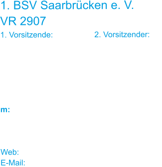 1. BSV Saarbrücken e. V. VR 2907 1. Vorsitzende:			2. Vorsitzender: Ulrike Schneider		Jürgen Louia-Kretz Reuterstraße 5		 66117 Saarbrücken    m: 0176 / 622 031 62	0160 / 922 015 00    Web: www.bsv-sb.de E-Mail: bsv-sb@web.de