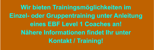 Wir bieten Trainingsmöglichkeiten im Einzel- oder Gruppentraining unter Anleitung eines EBF Level 1 Coaches an! Nähere Informationen findet Ihr unter Kontakt / Training!